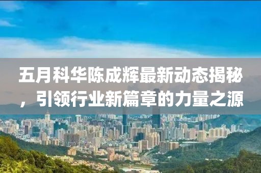 五月科华陈成辉最新动态揭秘，引领行业新篇章的力量之源