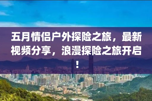 五月情侣户外探险之旅，最新视频分享，浪漫探险之旅开启！
