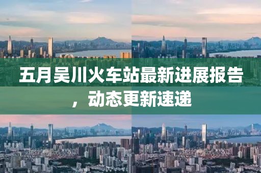 五月吴川火车站最新进展报告，动态更新速递