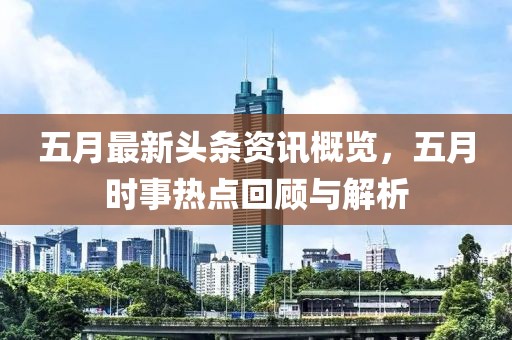 五月最新头条资讯概览，五月时事热点回顾与解析