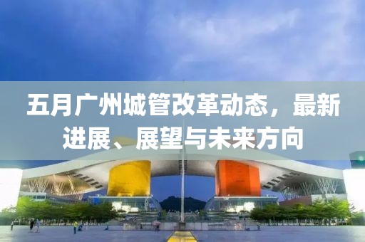 五月广州城管改革动态，最新进展、展望与未来方向
