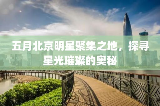 五月北京明星聚集之地，探寻星光璀璨的奥秘