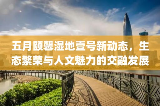 五月颐馨湿地壹号新动态，生态繁荣与人文魅力的交融发展