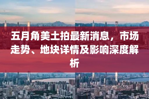 五月角美土拍最新消息，市场走势、地块详情及影响深度解析