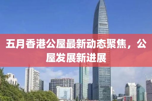 五月香港公屋最新动态聚焦，公屋发展新进展