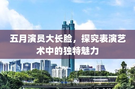 五月演员大长脸，探究表演艺术中的独特魅力