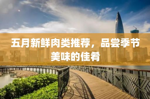 五月新鲜肉类推荐，品尝季节美味的佳肴