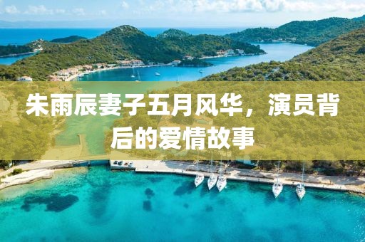 朱雨辰妻子五月风华，演员背后的爱情故事