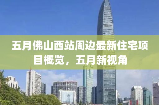 五月佛山西站周边最新住宅项目概览，五月新视角