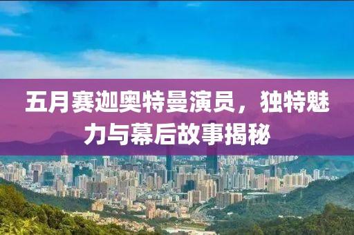 五月赛迦奥特曼演员，独特魅力与幕后故事揭秘