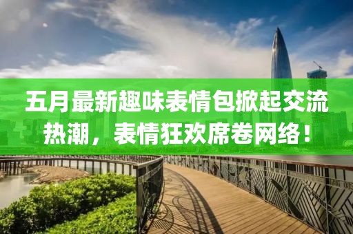 五月最新趣味表情包掀起交流热潮，表情狂欢席卷网络！