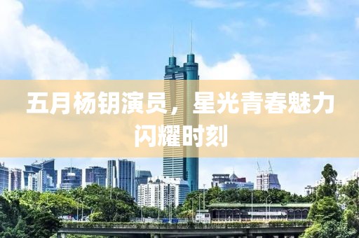 五月杨钥演员，星光青春魅力闪耀时刻