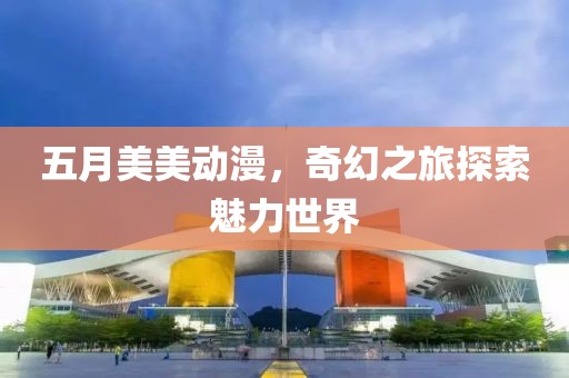 五月美美动漫，奇幻之旅探索魅力世界