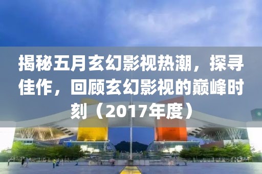 揭秘五月玄幻影视热潮，探寻佳作，回顾玄幻影视的巅峰时刻（2017年度）