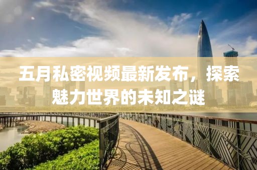 五月私密视频最新发布，探索魅力世界的未知之谜