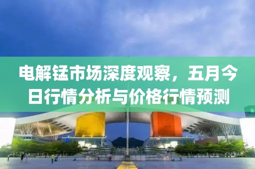 电解锰市场深度观察，五月今日行情分析与价格行情预测