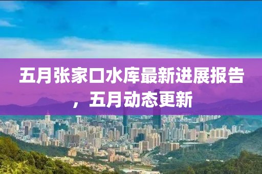 五月张家口水库最新进展报告，五月动态更新