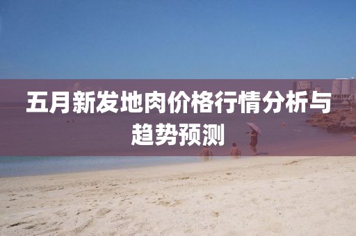 五月新发地肉价格行情分析与趋势预测