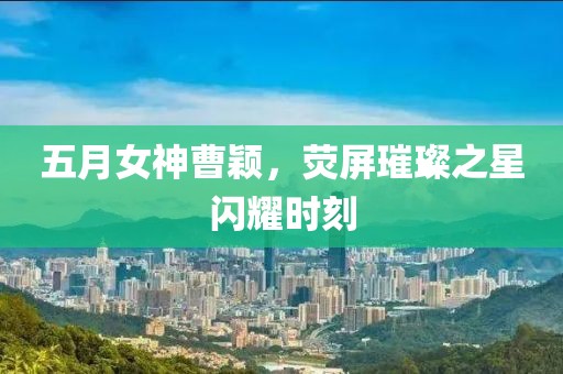 五月女神曹颖，荧屏璀璨之星闪耀时刻