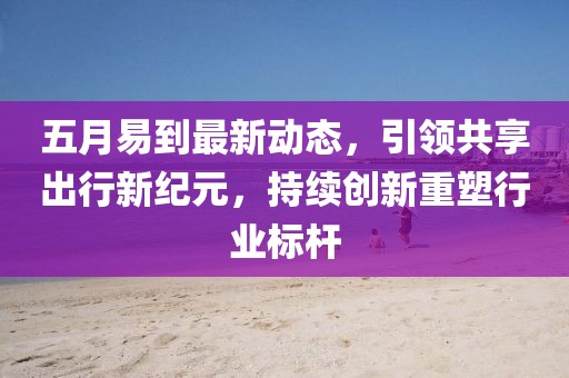 五月易到最新动态，引领共享出行新纪元，持续创新重塑行业标杆
