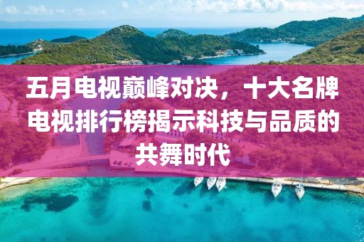 五月电视巅峰对决，十大名牌电视排行榜揭示科技与品质的共舞时代