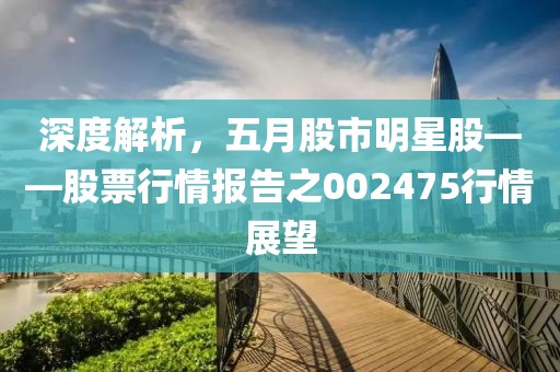 深度解析，五月股市明星股——股票行情报告之002475行情展望