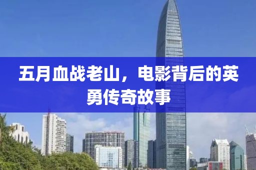五月血战老山，电影背后的英勇传奇故事