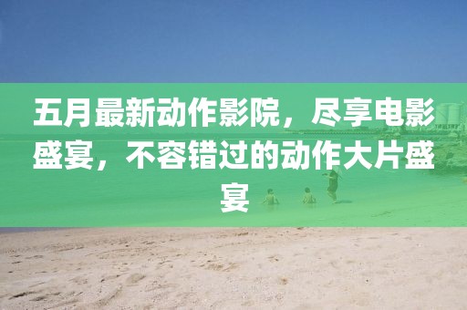 五月最新动作影院，尽享电影盛宴，不容错过的动作大片盛宴