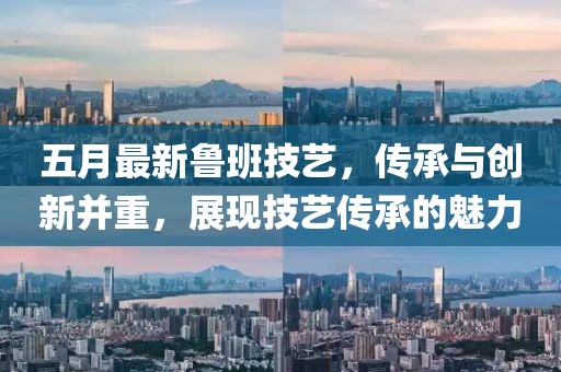五月最新鲁班技艺，传承与创新并重，展现技艺传承的魅力