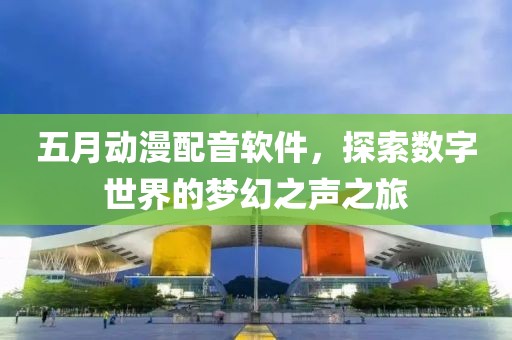 五月动漫配音软件，探索数字世界的梦幻之声之旅