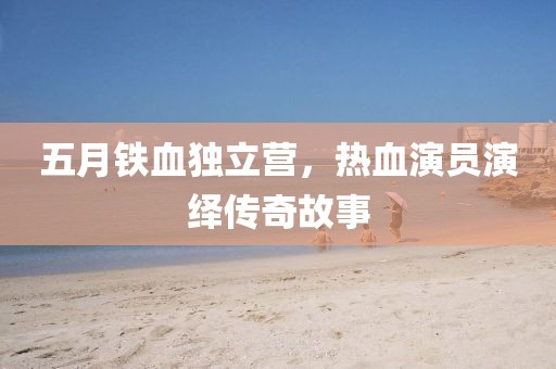 五月铁血独立营，热血演员演绎传奇故事