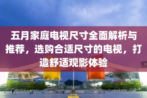 五月家庭电视尺寸全面解析与推荐，选购合适尺寸的电视，打造舒适观影体验