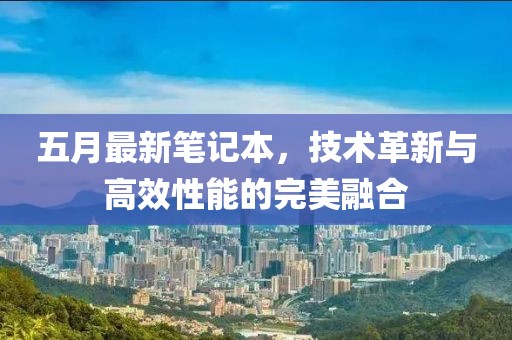 五月最新笔记本，技术革新与高效性能的完美融合
