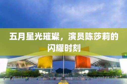 五月星光璀璨，演员陈莎莉的闪耀时刻