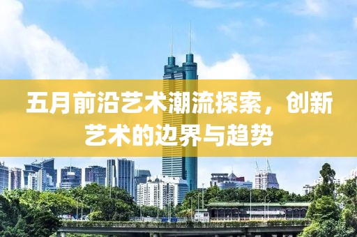 五月前沿艺术潮流探索，创新艺术的边界与趋势
