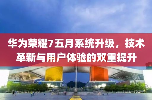 华为荣耀7五月系统升级，技术革新与用户体验的双重提升