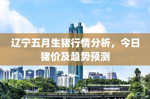 辽宁五月生猪行情分析，今日猪价及趋势预测