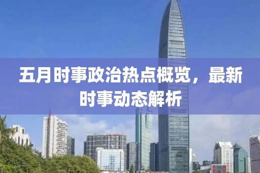 五月时事政治热点概览，最新时事动态解析