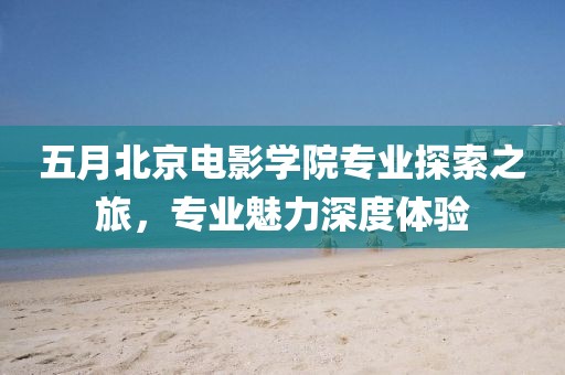 五月北京电影学院专业探索之旅，专业魅力深度体验