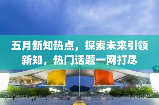 五月新知热点，探索未来引领新知，热门话题一网打尽