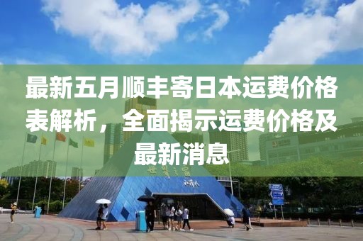 最新五月顺丰寄日本运费价格表解析，全面揭示运费价格及最新消息