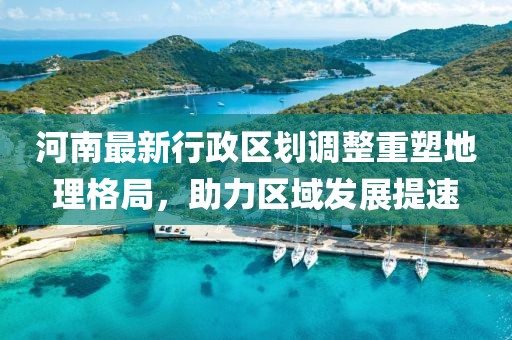 河南最新行政区划调整重塑地理格局，助力区域发展提速