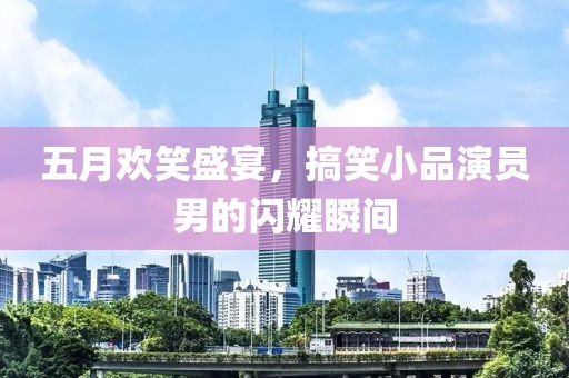 五月欢笑盛宴，搞笑小品演员男的闪耀瞬间