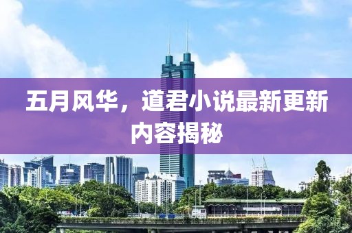 五月风华，道君小说最新更新内容揭秘