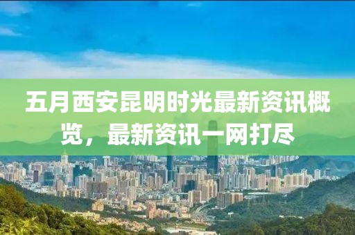 五月西安昆明时光最新资讯概览，最新资讯一网打尽