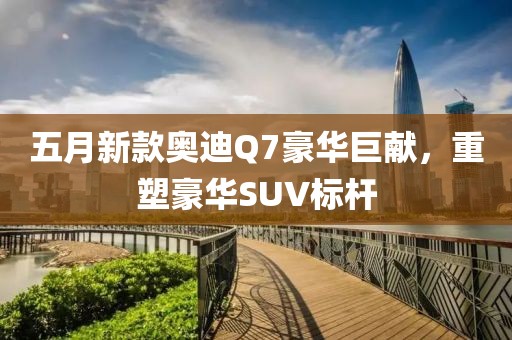 五月新款奥迪Q7豪华巨献，重塑豪华SUV标杆