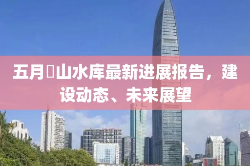 五月崀山水库最新进展报告，建设动态、未来展望
