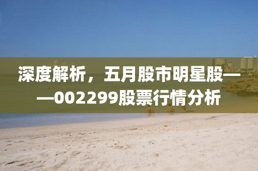 深度解析，五月股市明星股——002299股票行情分析