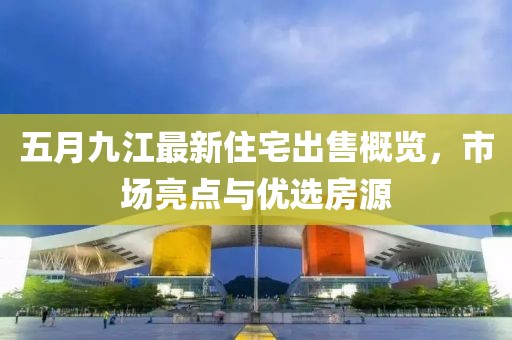 五月九江最新住宅出售概览，市场亮点与优选房源