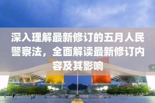 深入理解最新修订的五月人民警察法，全面解读最新修订内容及其影响